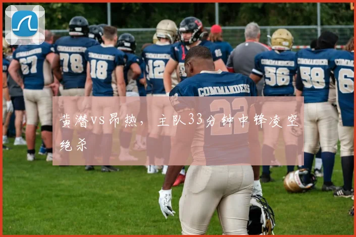 黄潜vs昂热,主队33分钟中锋凌空绝杀