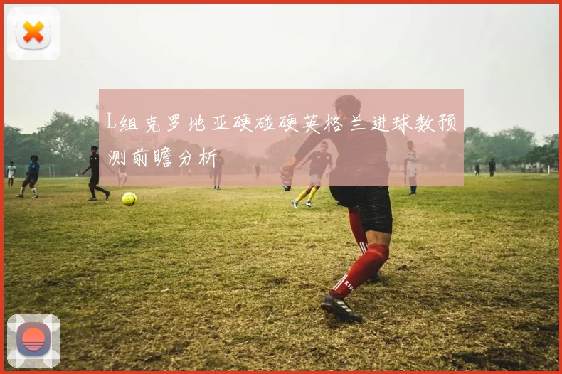L组克罗地亚硬碰硬英格兰进球数预测前瞻分析