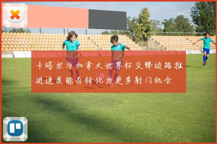 卡塔尔与加拿大世界杯交锋边路推进速度能否转化为更多射门机会