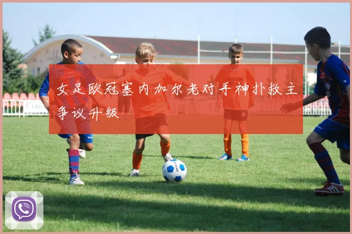 女足欧冠塞内加尔老对手神扑救主争议升级