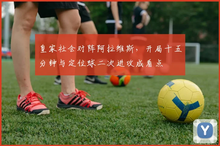 皇家社会对阵阿拉维斯，开局十五分钟与定位球二次进攻成看点