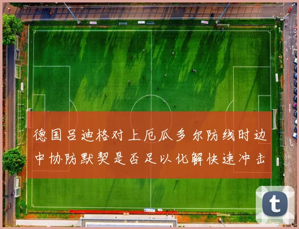 德国吕迪格对上厄瓜多尔防线时边中协防默契是否足以化解快速冲击